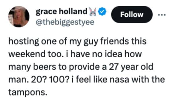 hosting one of my guy friends this weekend too. i have no idea how many beers to provide a 27 year old man. 20? 100? i feel like nasa with the tampons.
