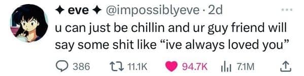 u can just be chillin and ur guy friend will say some like "ive always loved you"