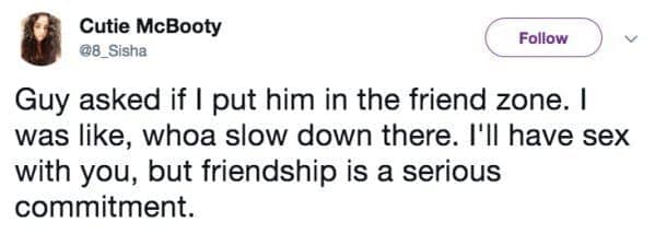 Guy asked if I put him in the friend zone. I was like, whoa slow down there. I'll have sex with you, but friendship is a serious commitment.