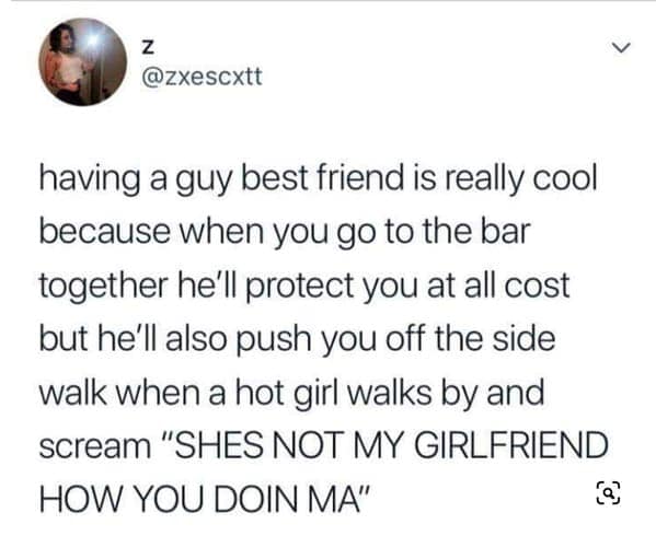 having a guy best friend is really cool because when you go to the bar together he'll protect you at all cost but he'll also push you off the side walk when a hot girl walks by and scream "SHES NOT MY GIRLFRIEND HOW YOU DOIN MA"