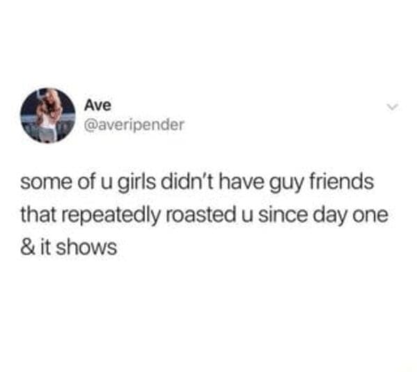 some of u girls didn't have guy friends that repeatedly roasted u since day one & it shows