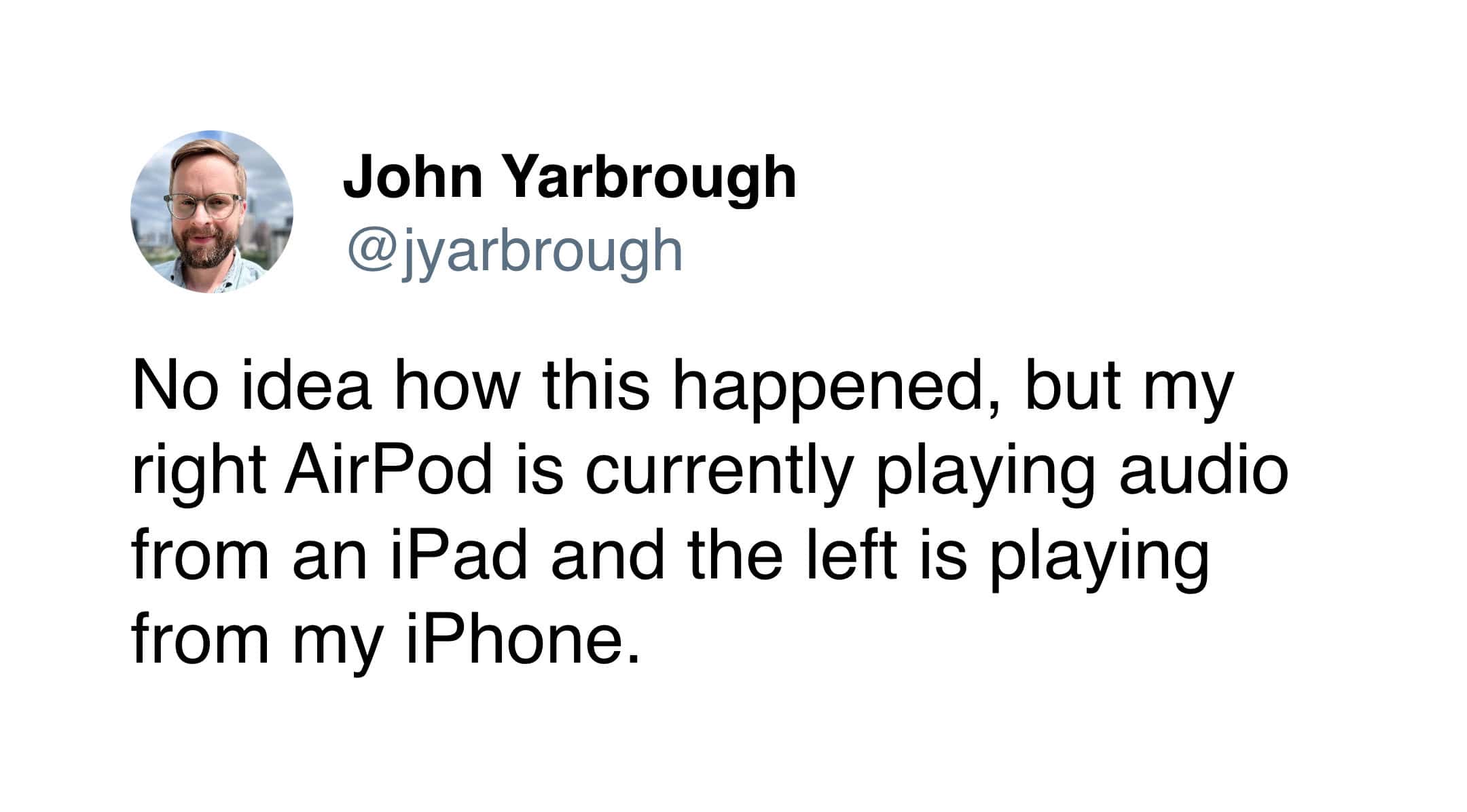No idea how this happened, but my right AirPod is currently playing audio from an iPad and the left is playing from my iPhone.