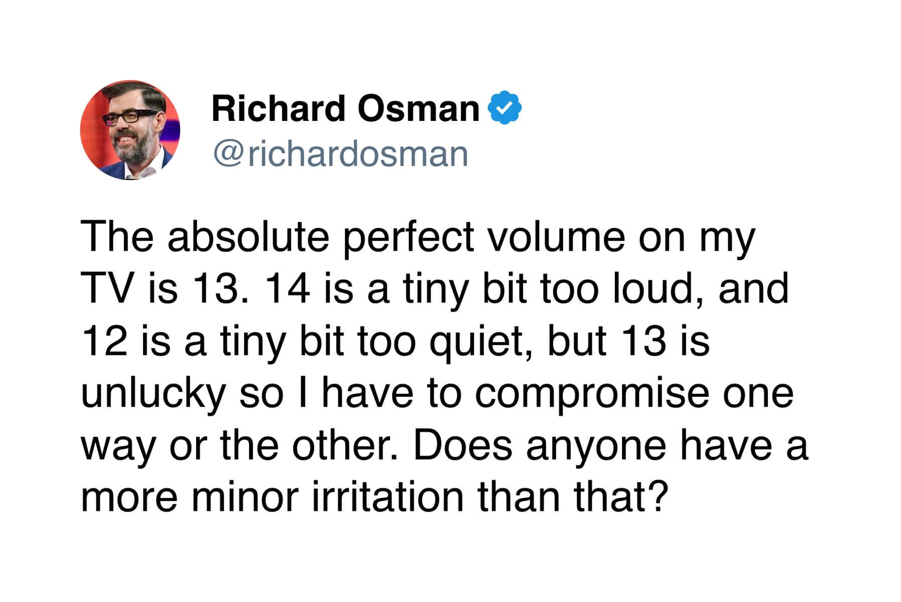 The absolute perfect volume on my TV is 13. 14 is a tiny bit too loud, and 12 is a tiny bit too quiet, but 13 is unlucky so I have to compromise one way or the other. Does anyone have a more minor irritation than that?