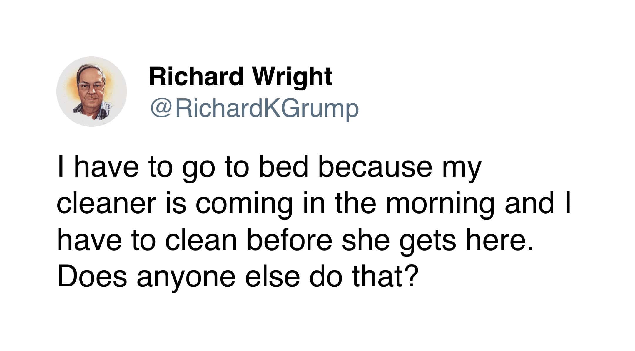 I have to go to bed because my cleaner is coming in the morning and I have to clean before she gets here. Does anyone else do that?