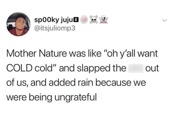 Mother Nature was like "oh y'all want COLD cold" and slapped the out of us, and added rain because we were being ungrateful