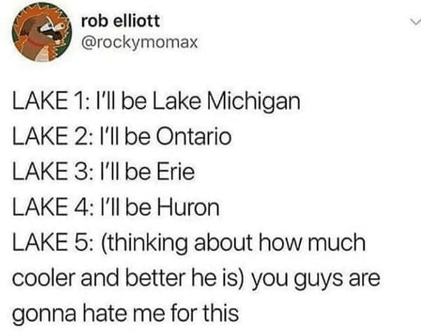 LAKE 1: I'll be Lake Michigan LAKE 2: I'll be Ontario LAKE 3: l'll be Erie LAKE 4: l'll be Huron LAKE 5: (thinking about how much cooler and better he is you guys are gonna hate me for this