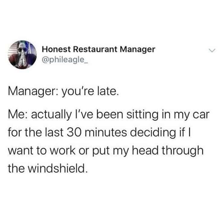 Manager: you're late. Me: actually I've been sitting in my car for the last 30 minutes deciding if | want to work or put my head through the windshield.