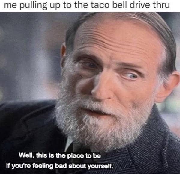 me pulling up to the taco bell drive thru Well, this is the place to be if you're feeling bad about yourself.