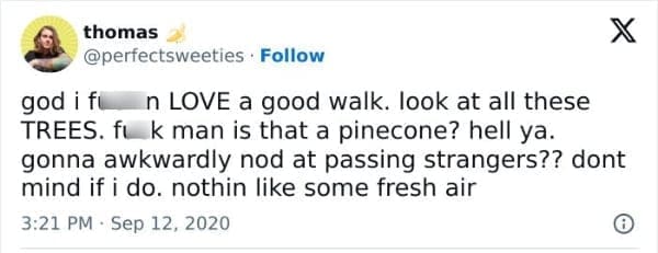 god i fu n LOVE a good walk. look at all these TREES. fuk man is that a pinecone? hell ya. gonna awkwardly nod at passing strangers?? dont mind if i do. nothin like some fresh air