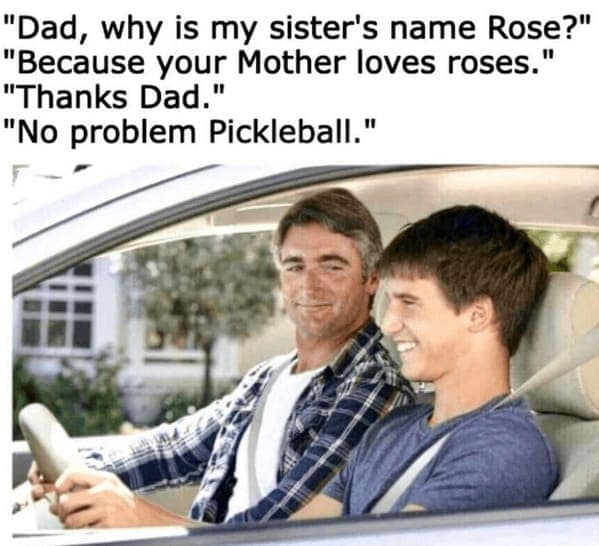 "Dad, why is my sister's name Rose?" "Because your Mother loves roses." "Thanks Dad." "No problem Pickleball."