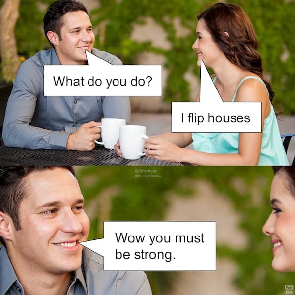 What do you do? I flip houses Wow you must be strong.