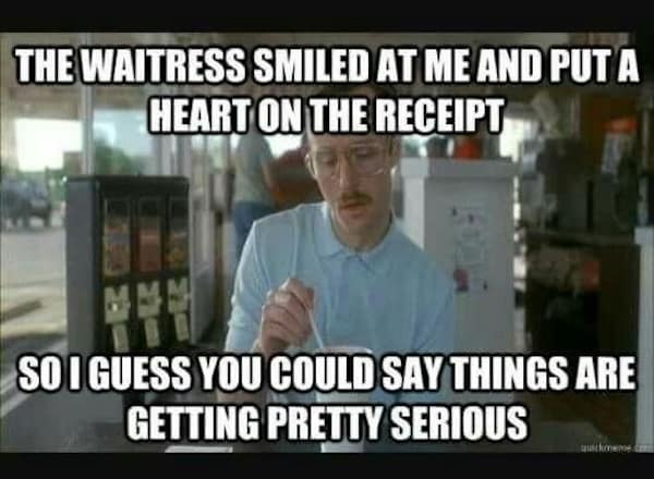 THE WAITRESS SMILED AT ME AND PUT A HEART ON THE RECEIPT SO I GUESS YOU COULD SAY THINGS ARE GETTING PRETTY SERIOUS