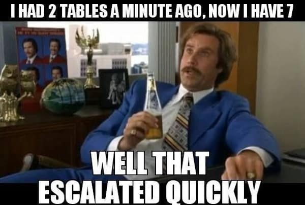I HAD 2 TABLES A MINUTE AGO, NOW I HAVE 7 WELL THAT ESCALATED QUICKLY