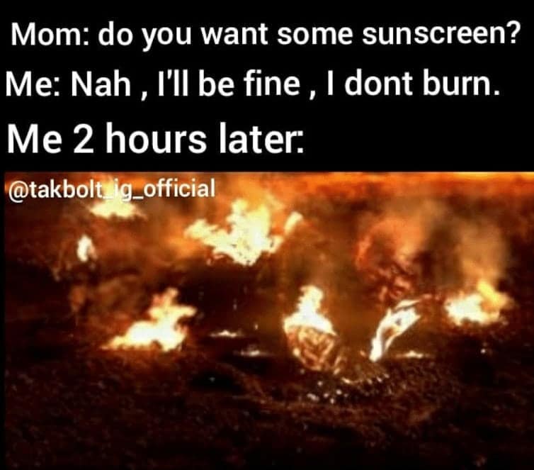 Mom: do you want some sunscreen? Me: Nah, I'll be fine, I dont burn. Me 2 hours later: