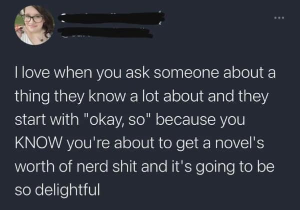 llove when you ask someone about a thing they know a lot about and they start with "okay, so" because you KNOW you're about to get a novel's worth of nerd