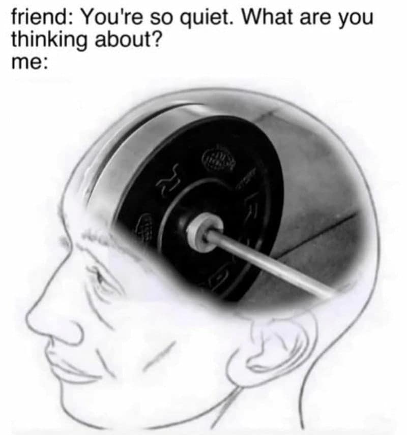 friend: You're so quiet. What are you thinking about? me: