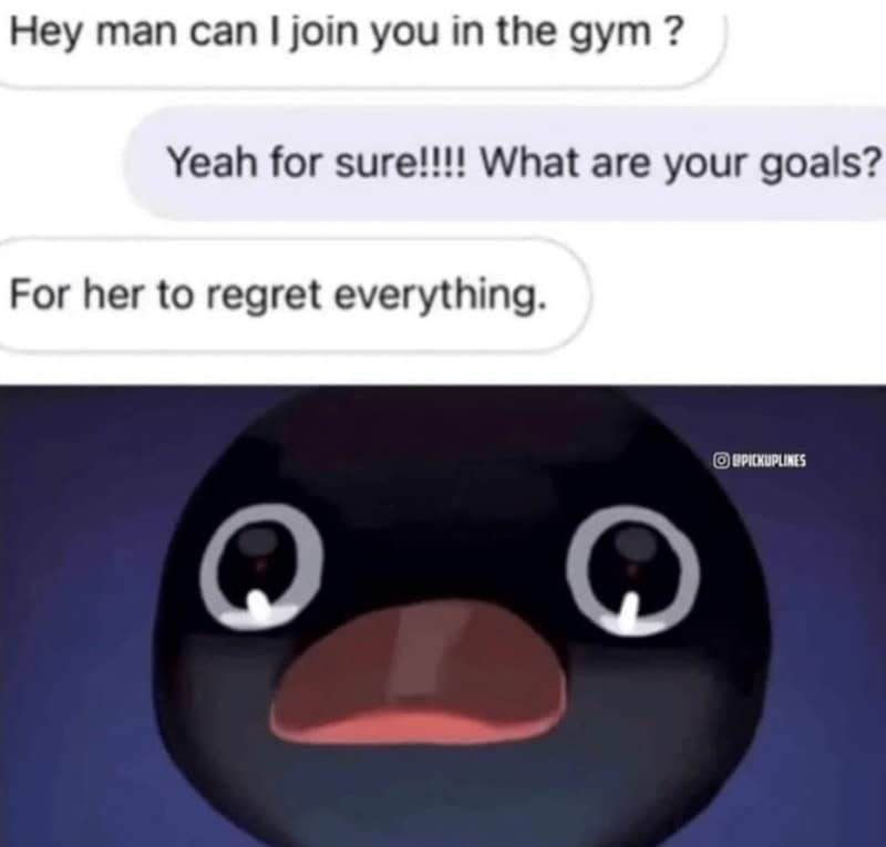 Hey man can I join you in the gym ? Yeah for sure!!!! What are your goals? For her to regret everything.