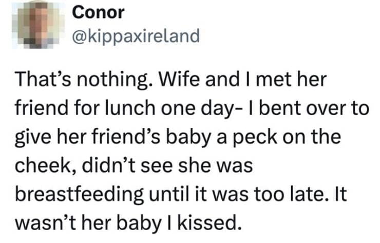 That's nothing. Wife and I met her friend for lunch one day- I bent over to give her friend's baby a peck on the cheek, didn't see she was breastfeeding until it was too late. It wasn't her baby I kissed.