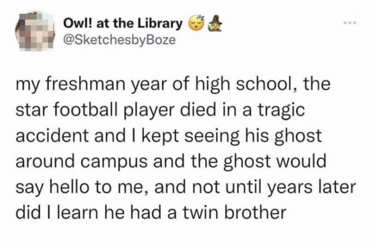 my freshman year of high school, the star football player died in a tragic accident and I kept seeing his ghost around campus and the ghost would say hello to me, and not until years later did I learn he had a twin brother