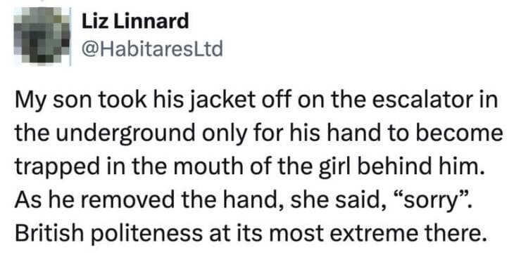 My son took his jacket off on the escalator in the underground only for his hand to become trapped in the mouth of the girl behind him. As he removed the hand, she said, "sorry". British politeness at its most extreme there.