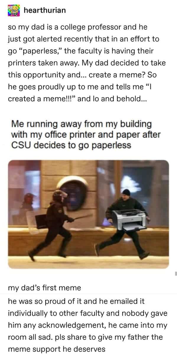 so my dad is a college professor and he just got alerted recently that in an effort to go "paperless," the faculty is having their printers taken away. My dad decided to take this opportunity and... create a meme? So he goes proudly up to me and tells me "I created a meme!!!" and lo and behold... Me running away from my building with my office printer and paper after CSU decides to go paperless