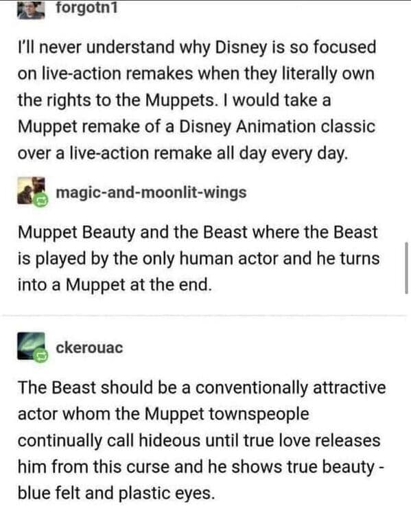 I'll never understand why Disney is so focused on live-action remakes when they literally own the rights to the Muppets. I would take a Muppet remake of a Disney Animation classic over a live-action remake all day every day.