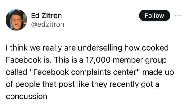 I think we really are underselling how cooked Facebook is. This is a 17,000 member group called "Facebook complaints center" made up of people that post like they recently got a concussion