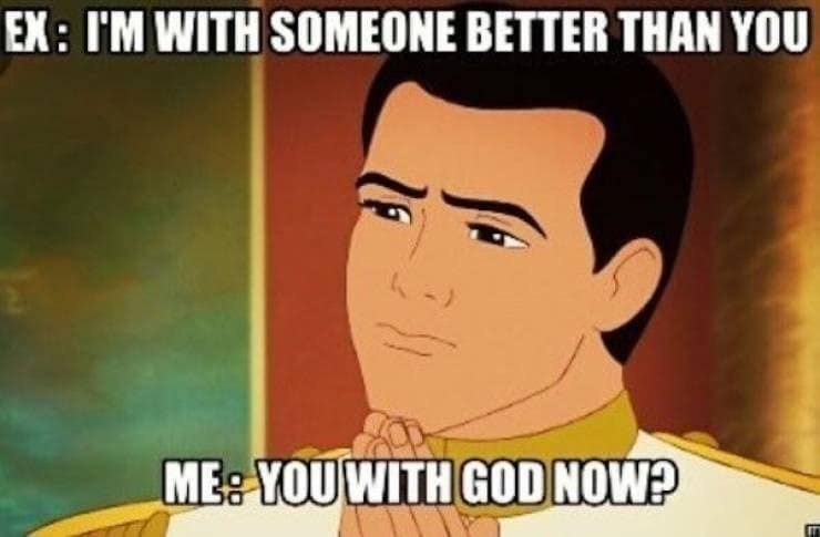 breakup memes. EX: I'M WITH SOMEONE BETTER THAN YOU ME: YOU WITH GOD NOWP