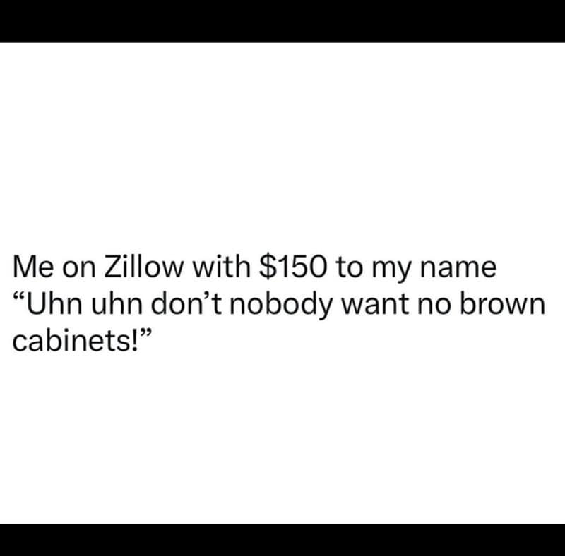 broke memes. Me on Zillow with $150 to my name "Uhn uhn don't nobody want no brown cabinets!"