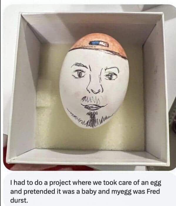 I had to do a project where we took care of an egg and pretended it was a baby and myegg was Fred durst.