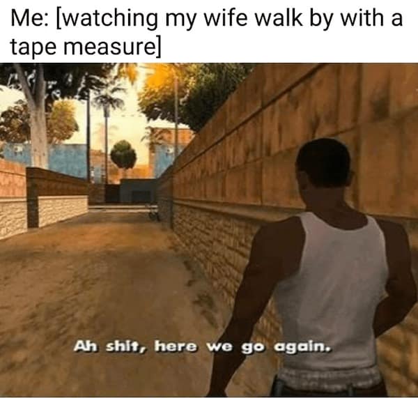 dad memes. Me: [watching my wife walk by with a tape measure] Ah shit, here we go again.