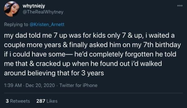my dad told me 7 up was for kids only 7 & up, i waited a couple more years & finally asked him on my 7th birthday if i could have some— he'd completely forgotten he told me that & cracked up when he found out i'd walked around believing that for 3 years
