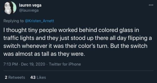 I thought tiny people worked behind colored glass in traffic lights and they just stood up there all day flipping a switch whenever it was their color's turn. But the switch was almost as tall as they were.