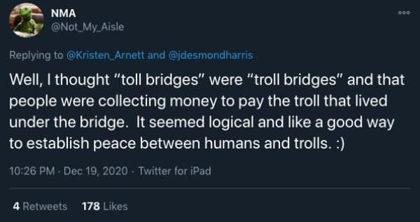 Well, I thought "toll bridges" were "troll bridges" and that people were collecting money to pay the troll that lived under the bridge. It seemed logical and like a good way to establish peace between humans and trolls. :)