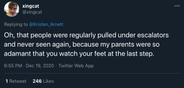 Oh, that people were regularly pulled under escalators and never seen again, because my parents were so adamant that you watch your feet at the last step.