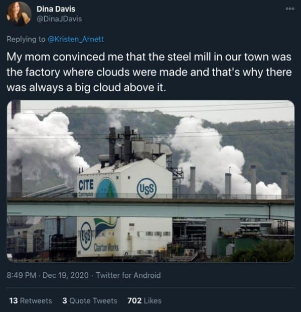 My mom convinced me that the steel mill in our town was the factory where clouds were made and that's why there was always a big cloud above it.