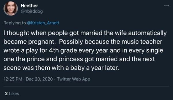 I thought when people got married the wife automatically became pregnant. Possibly because the music teacher wrote a play for 4th grade every year and in every single one the prince and princess got married and the next scene was them with a baby a year later.