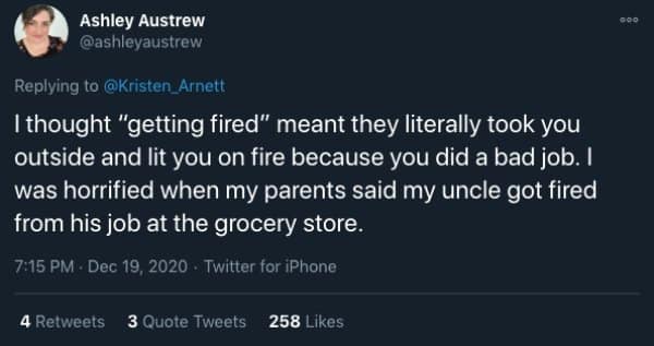 I thought "getting fired" meant they literally took you outside and lit you on fire because you did a bad job. I was horrified when my parents said my uncle got fired from his job at the grocery store.