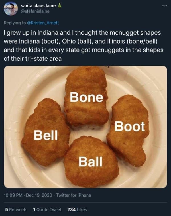 grew up in Indiana and I thought the mcnugget shapes were Indiana (boot), Ohio (ball), and Illinois (bone/bell) and that kids in every state got menuggets in the shapes of their tri-state area