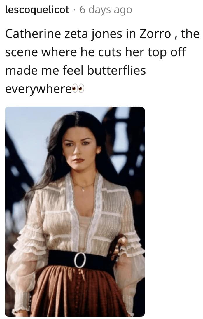 Catherine zeta jones in Zorro, the scene where he cuts her top off made me feel butterflies everywhere e