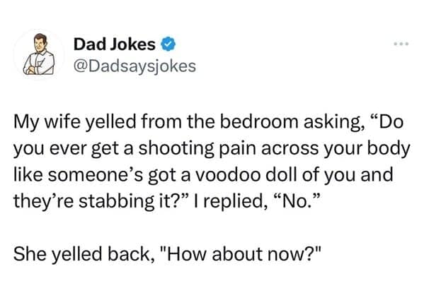 My wife yelled from the bedroom asking, "Do you ever get a shooting pain across your body like someone's got a voodoo doll of you and they're stabbing it?" I replied, "No." She yelled back, "How about now?"