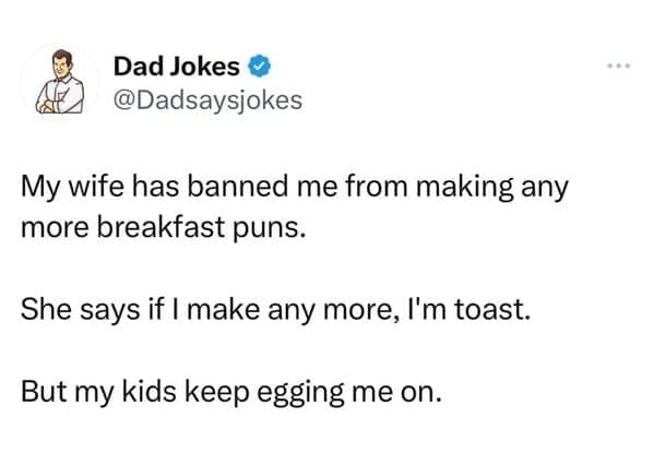@Dadsaysjokes My wife has banned me from making any more breakfast puns. She says if I make any more, I'm toast. But my kids keep egging me on.