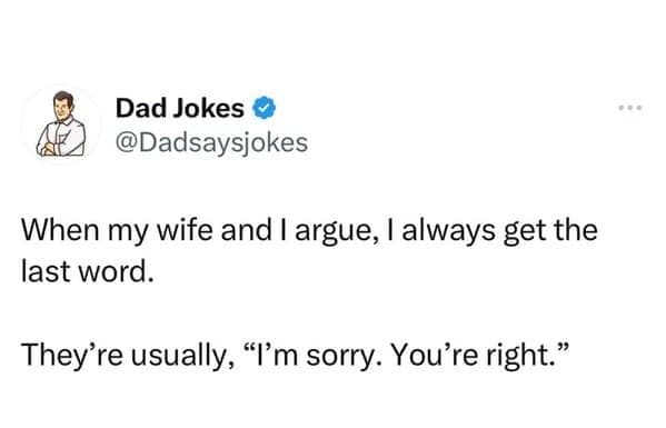 When my wife and I argue, I always get the last word. They're usually, "I'm sorry. You're right."