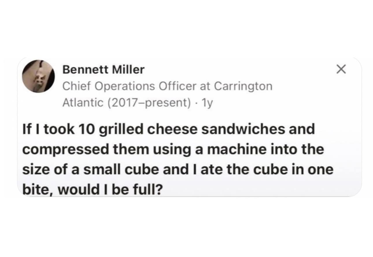 funny memes. If I took 10 grilled cheese sandwiches and compressed them using a machine into the size of a small cube and I ate the cube in one bite, would I be full?