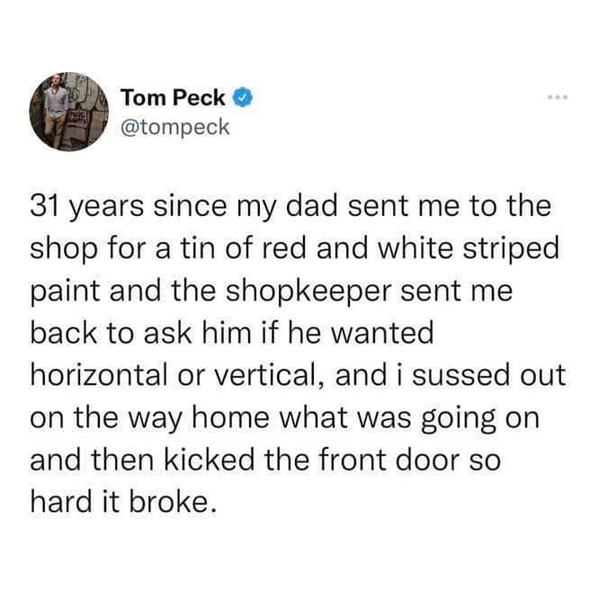 31 years since my dad sent me to the shop for a tin of red and white striped paint and the shopkeeper sent me back to ask him if he wanted horizontal or vertical, and i sussed out on the way home what was going on and then kicked the front door so hard it broke.
