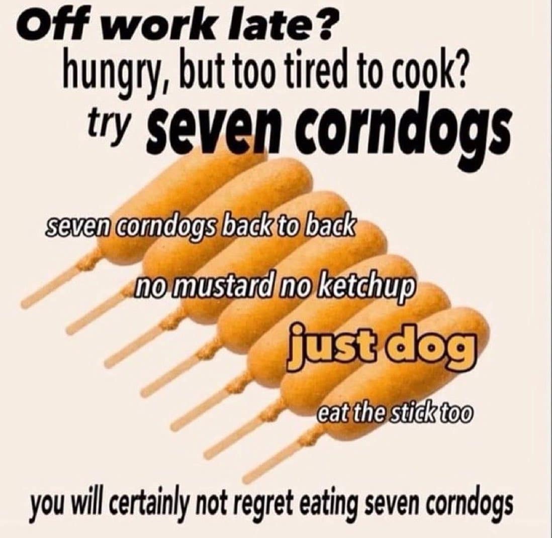 funny memes Off work late? hungry, but too tired to cook? try seven corndogs seven corndogs back to back no mustard no ketchup just dog eat the stick too you wil certainly not regret eating seven corndogs