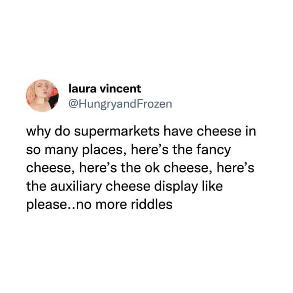 funny memes. why do supermarkets have cheese in so many places, here's the fancy cheese, here's the ok cheese, here's the auxiliary cheese display like please..no more riddles