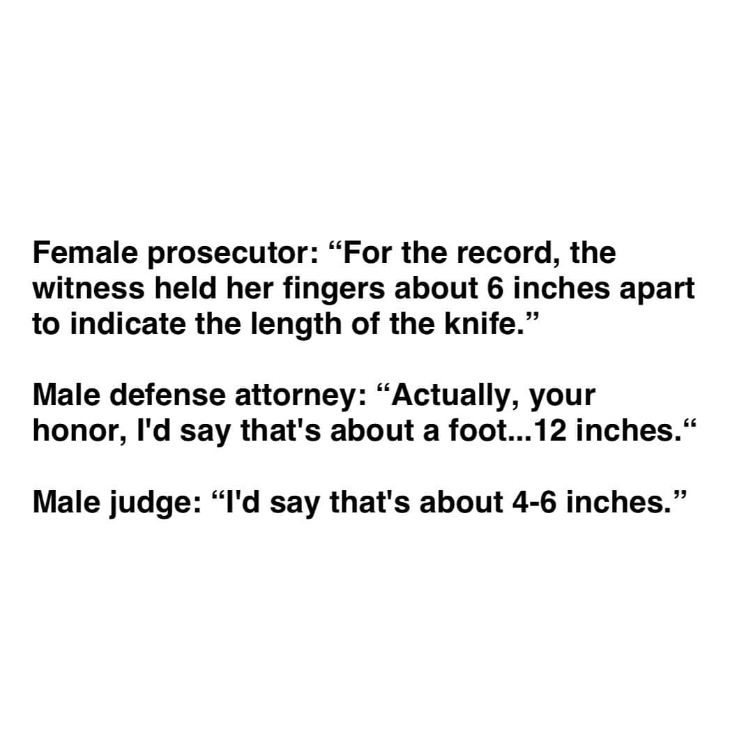 funny memes Female prosecutor: "For the record, the witness held her fingers about 6 inches apart to indicate the length of the knife." Male defense attorney: "Actually, your honor, I'd say that's about a foot...12 inches." Male judge: "I'd say that's about 4-6 inches."