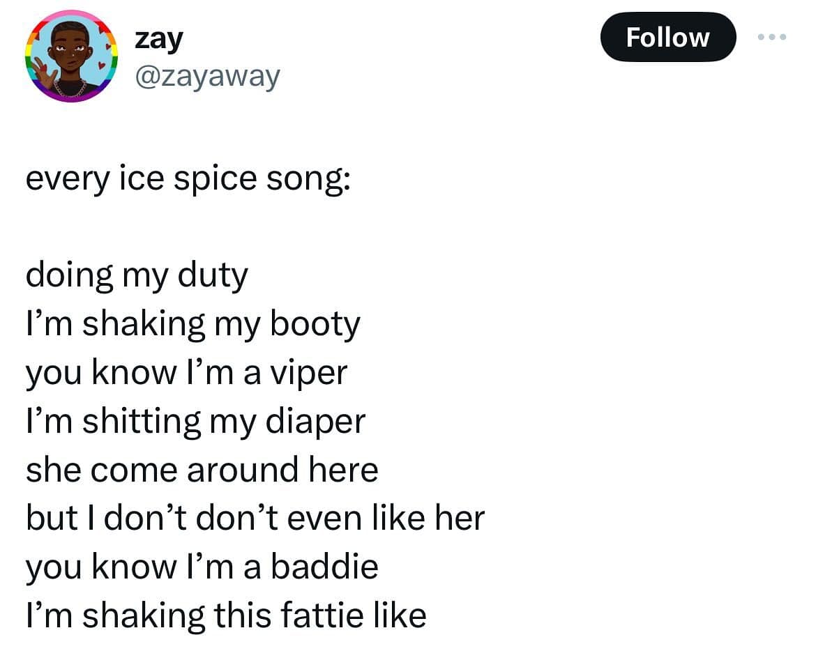 funny memes. every ice spice song: doing my duty I'm shaking my booty you know I'm a viper I'm shitting my diaper she come around here but I don't don't even like her you know l'm a baddie I'm shaking this fattie like