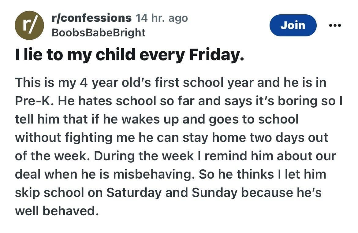funny memes. I lie to my child every Friday. This is my 4 year old's first school year and he is in Pre-K. He hates school so far and says it's boring so l tell him that if he wakes up and goes to school without fighting me he can stay home two days out of the week. During the week I remind him about our deal when he is misbehaving. So he thinks I let him skip school on Saturday and Sunday because he's well behaved.